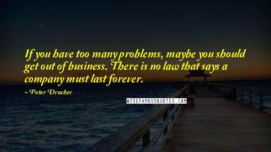 Peter Drucker Quotes: If you have too many problems, maybe you should get out of business. There is no law that says a company must last forever.