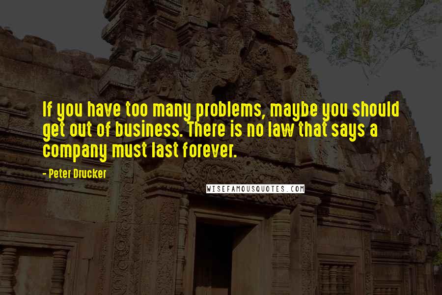 Peter Drucker Quotes: If you have too many problems, maybe you should get out of business. There is no law that says a company must last forever.