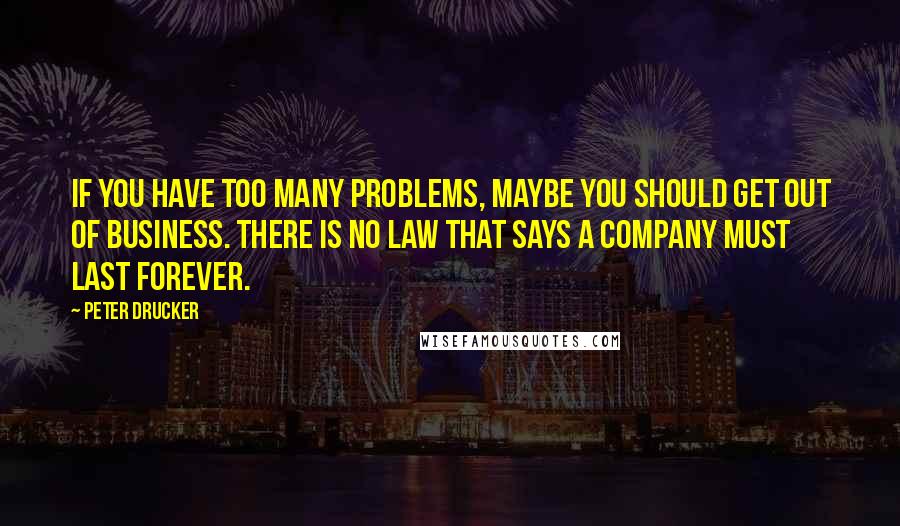 Peter Drucker Quotes: If you have too many problems, maybe you should get out of business. There is no law that says a company must last forever.