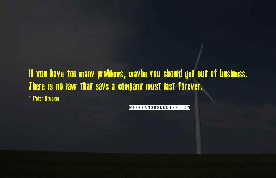 Peter Drucker Quotes: If you have too many problems, maybe you should get out of business. There is no law that says a company must last forever.