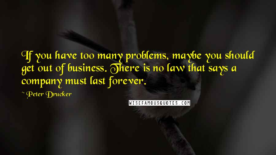 Peter Drucker Quotes: If you have too many problems, maybe you should get out of business. There is no law that says a company must last forever.