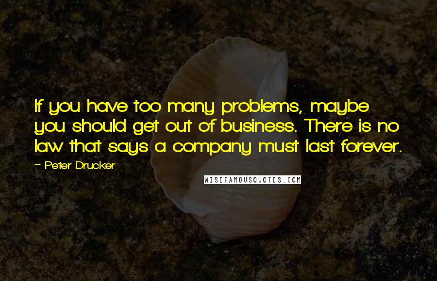 Peter Drucker Quotes: If you have too many problems, maybe you should get out of business. There is no law that says a company must last forever.