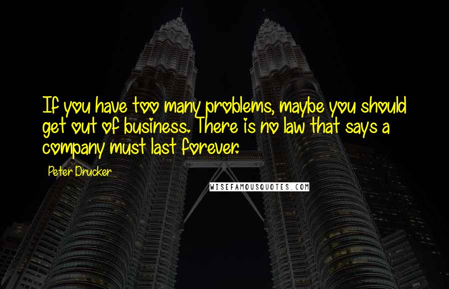 Peter Drucker Quotes: If you have too many problems, maybe you should get out of business. There is no law that says a company must last forever.