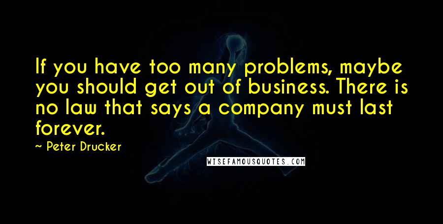 Peter Drucker Quotes: If you have too many problems, maybe you should get out of business. There is no law that says a company must last forever.