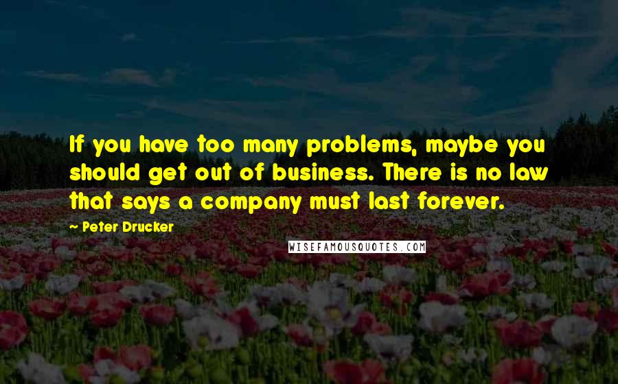 Peter Drucker Quotes: If you have too many problems, maybe you should get out of business. There is no law that says a company must last forever.