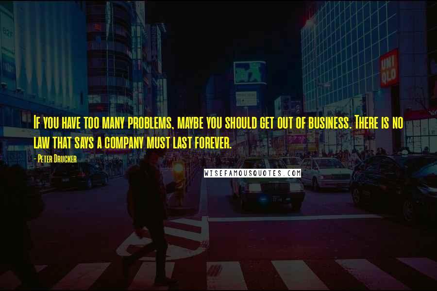 Peter Drucker Quotes: If you have too many problems, maybe you should get out of business. There is no law that says a company must last forever.