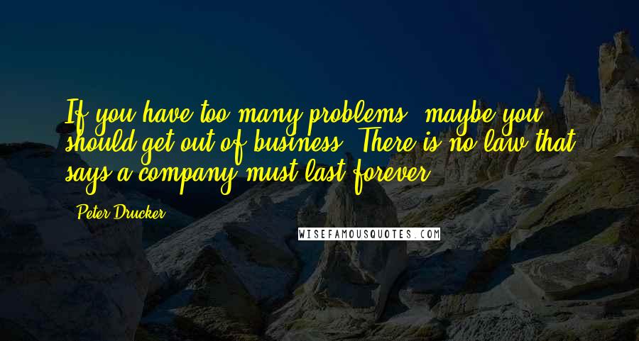 Peter Drucker Quotes: If you have too many problems, maybe you should get out of business. There is no law that says a company must last forever.