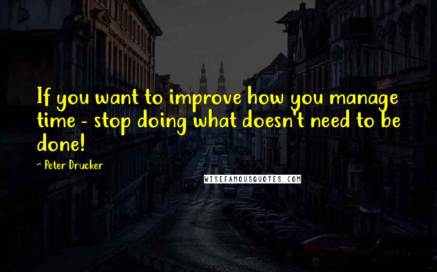 Peter Drucker Quotes: If you want to improve how you manage time - stop doing what doesn't need to be done!