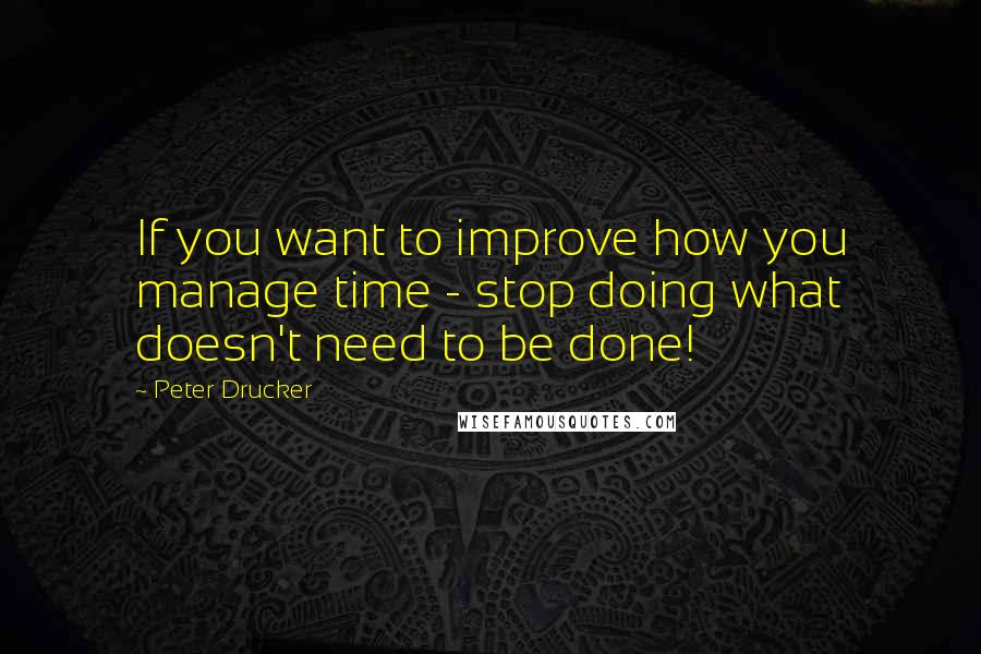 Peter Drucker Quotes: If you want to improve how you manage time - stop doing what doesn't need to be done!