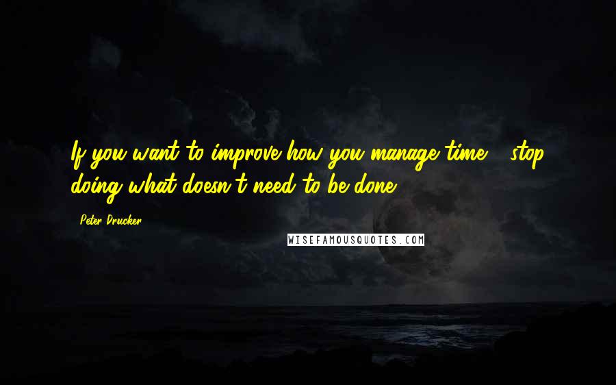 Peter Drucker Quotes: If you want to improve how you manage time - stop doing what doesn't need to be done!