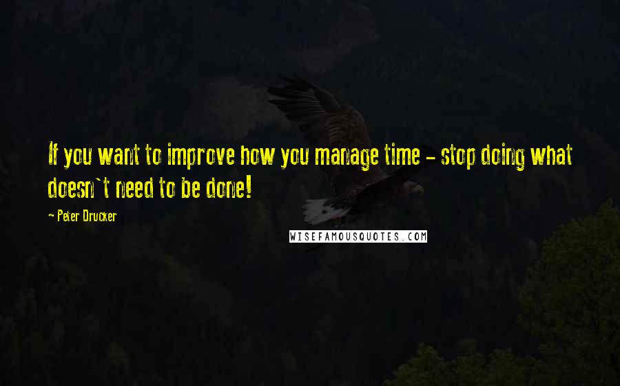 Peter Drucker Quotes: If you want to improve how you manage time - stop doing what doesn't need to be done!