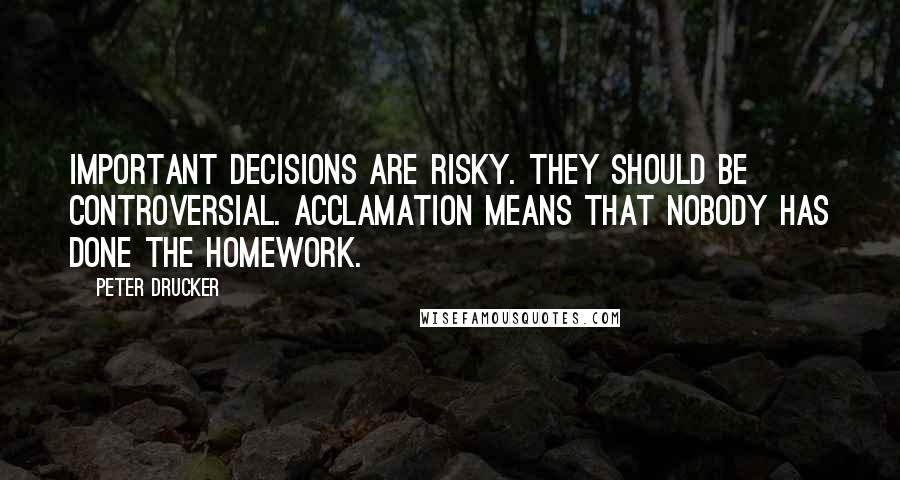 Peter Drucker Quotes: Important decisions are risky. They should be controversial. Acclamation means that nobody has done the homework.