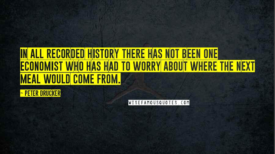Peter Drucker Quotes: In all recorded history there has not been one economist who has had to worry about where the next meal would come from.