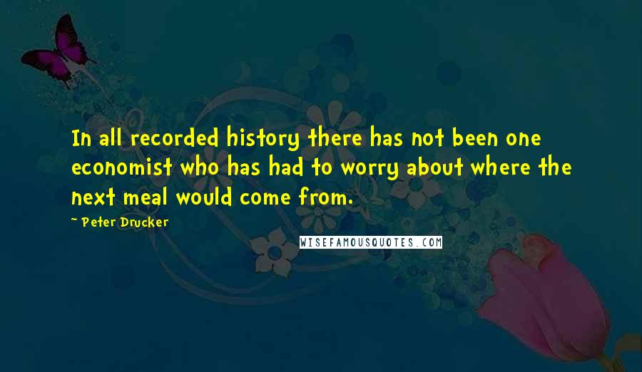 Peter Drucker Quotes: In all recorded history there has not been one economist who has had to worry about where the next meal would come from.