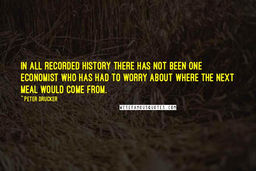 Peter Drucker Quotes: In all recorded history there has not been one economist who has had to worry about where the next meal would come from.