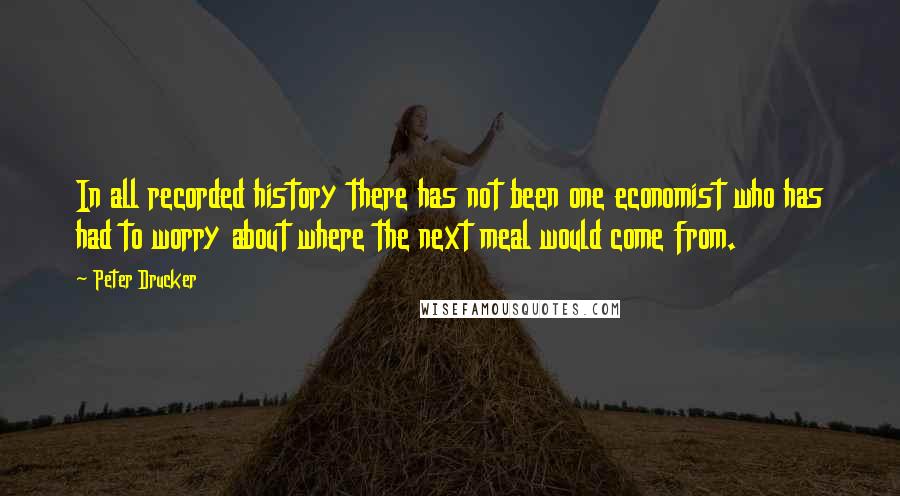 Peter Drucker Quotes: In all recorded history there has not been one economist who has had to worry about where the next meal would come from.