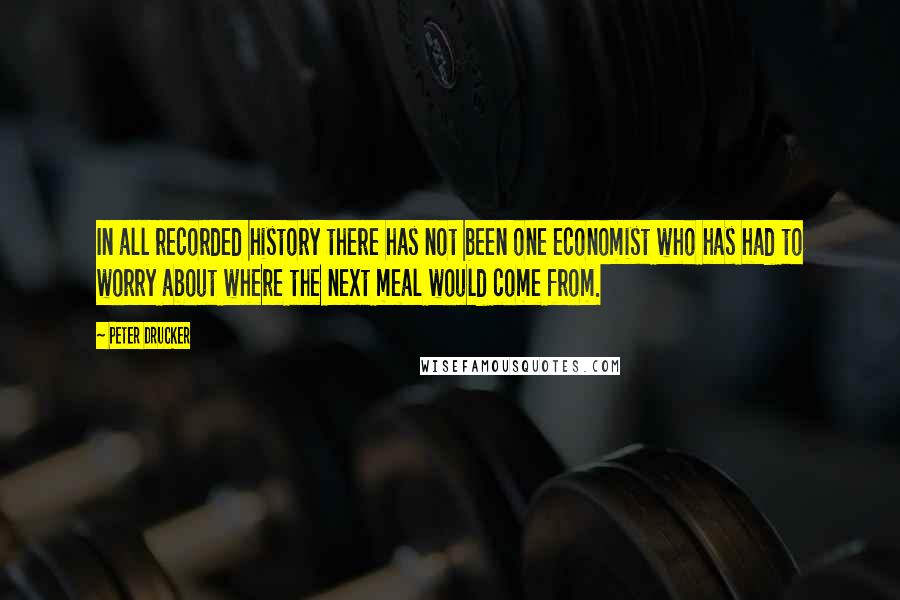 Peter Drucker Quotes: In all recorded history there has not been one economist who has had to worry about where the next meal would come from.