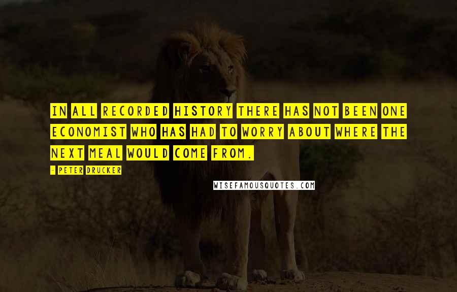 Peter Drucker Quotes: In all recorded history there has not been one economist who has had to worry about where the next meal would come from.