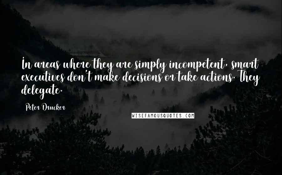Peter Drucker Quotes: In areas where they are simply incompetent, smart executives don't make decisions or take actions. They delegate.