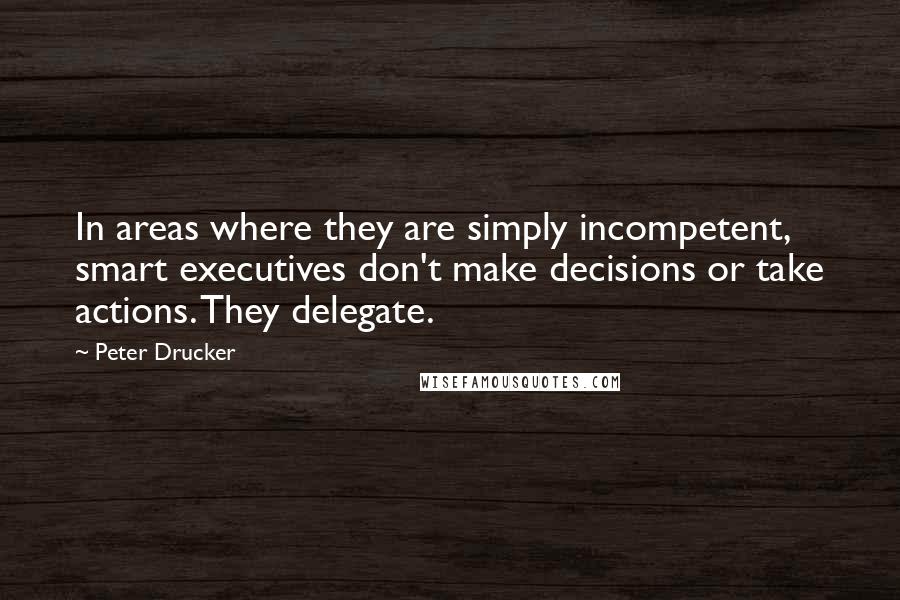 Peter Drucker Quotes: In areas where they are simply incompetent, smart executives don't make decisions or take actions. They delegate.