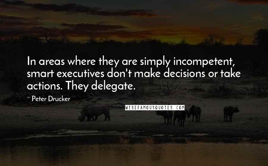 Peter Drucker Quotes: In areas where they are simply incompetent, smart executives don't make decisions or take actions. They delegate.