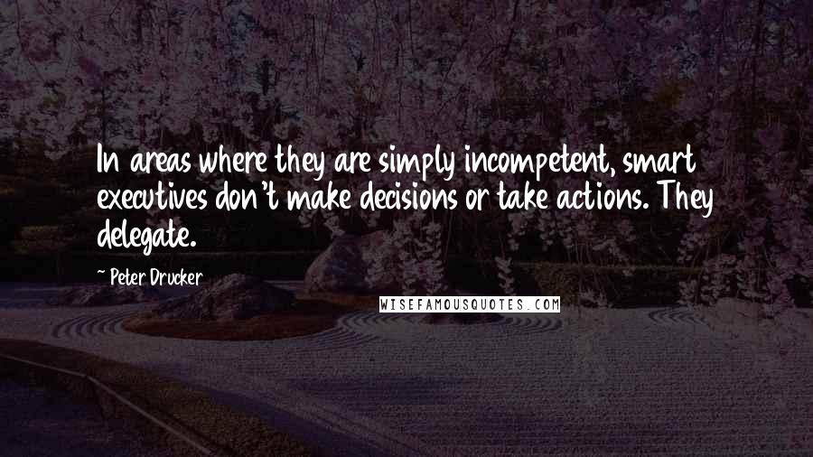 Peter Drucker Quotes: In areas where they are simply incompetent, smart executives don't make decisions or take actions. They delegate.