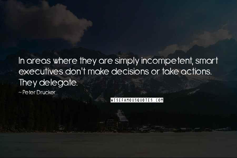 Peter Drucker Quotes: In areas where they are simply incompetent, smart executives don't make decisions or take actions. They delegate.