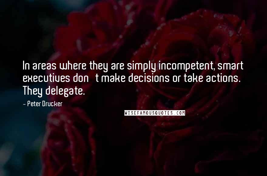 Peter Drucker Quotes: In areas where they are simply incompetent, smart executives don't make decisions or take actions. They delegate.