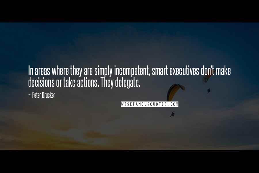 Peter Drucker Quotes: In areas where they are simply incompetent, smart executives don't make decisions or take actions. They delegate.