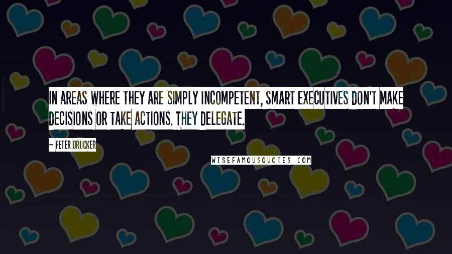 Peter Drucker Quotes: In areas where they are simply incompetent, smart executives don't make decisions or take actions. They delegate.
