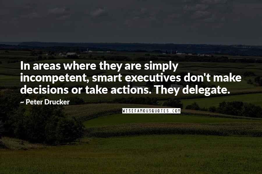 Peter Drucker Quotes: In areas where they are simply incompetent, smart executives don't make decisions or take actions. They delegate.