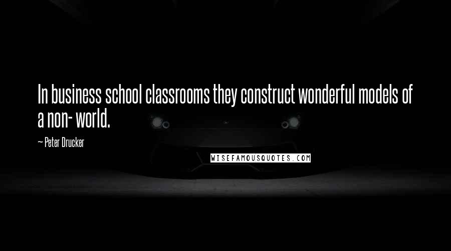 Peter Drucker Quotes: In business school classrooms they construct wonderful models of a non- world.