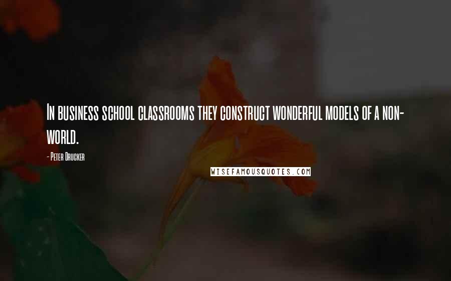 Peter Drucker Quotes: In business school classrooms they construct wonderful models of a non- world.