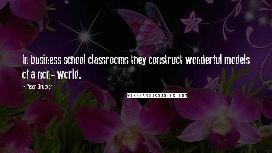 Peter Drucker Quotes: In business school classrooms they construct wonderful models of a non- world.