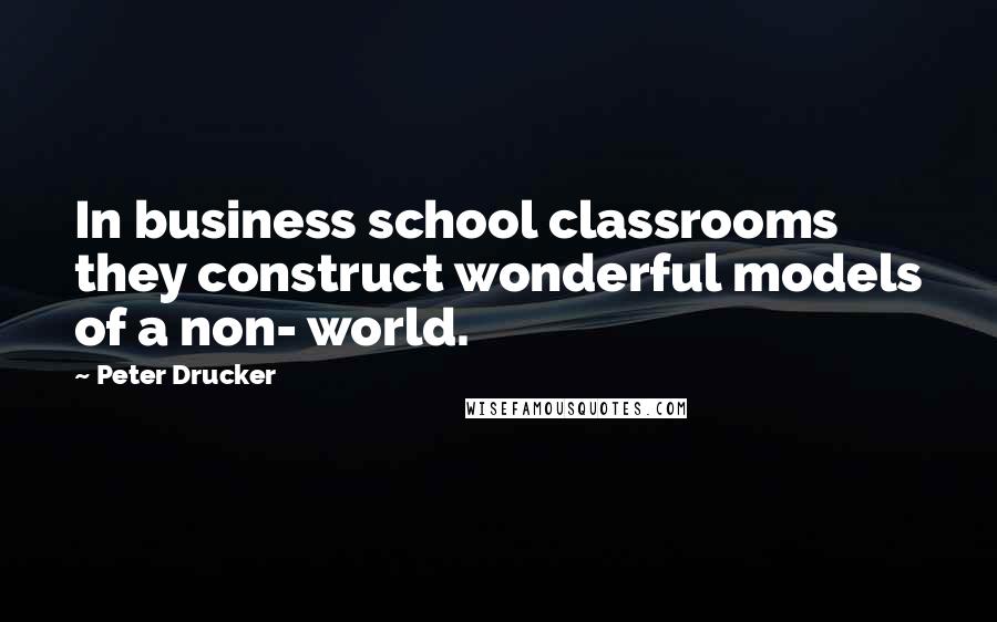 Peter Drucker Quotes: In business school classrooms they construct wonderful models of a non- world.