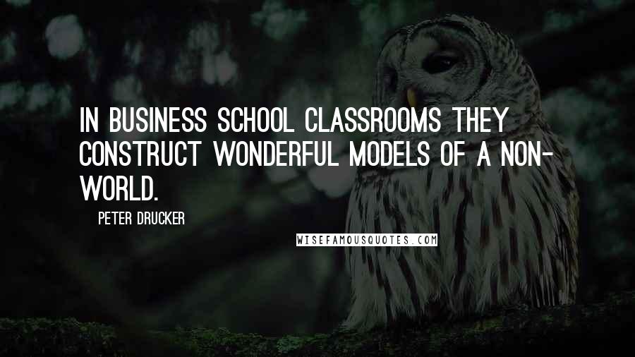 Peter Drucker Quotes: In business school classrooms they construct wonderful models of a non- world.