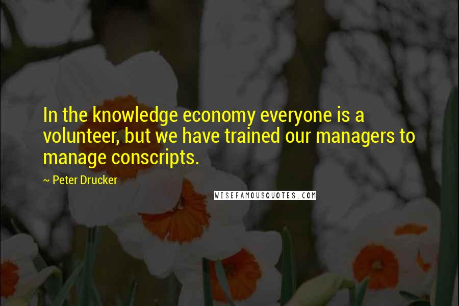 Peter Drucker Quotes: In the knowledge economy everyone is a volunteer, but we have trained our managers to manage conscripts.