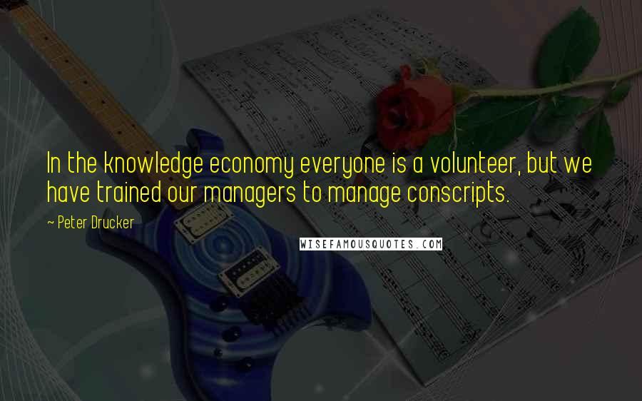 Peter Drucker Quotes: In the knowledge economy everyone is a volunteer, but we have trained our managers to manage conscripts.