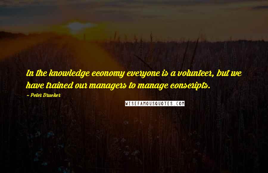 Peter Drucker Quotes: In the knowledge economy everyone is a volunteer, but we have trained our managers to manage conscripts.