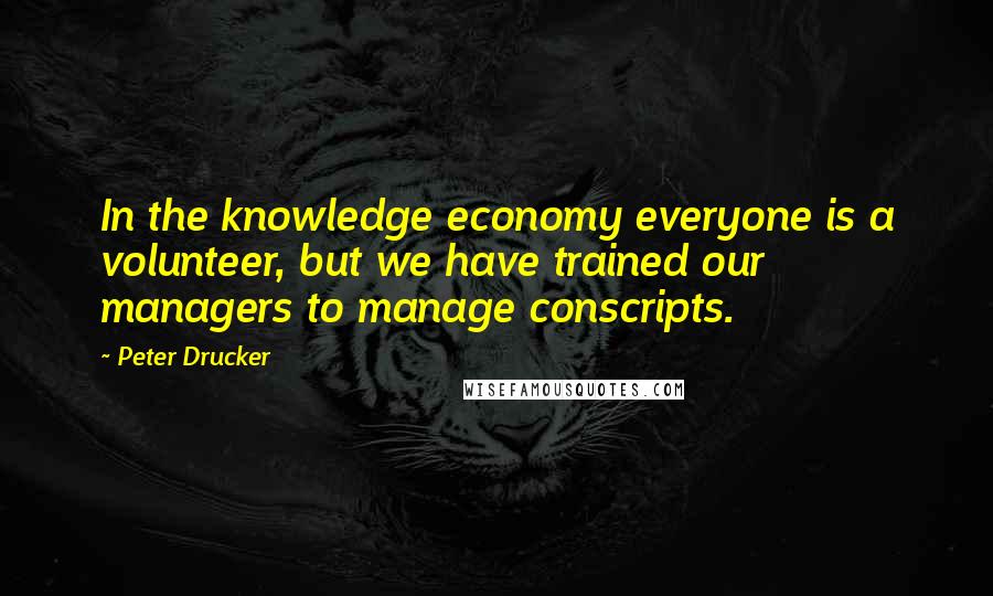 Peter Drucker Quotes: In the knowledge economy everyone is a volunteer, but we have trained our managers to manage conscripts.