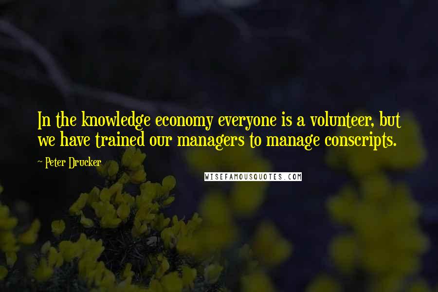 Peter Drucker Quotes: In the knowledge economy everyone is a volunteer, but we have trained our managers to manage conscripts.