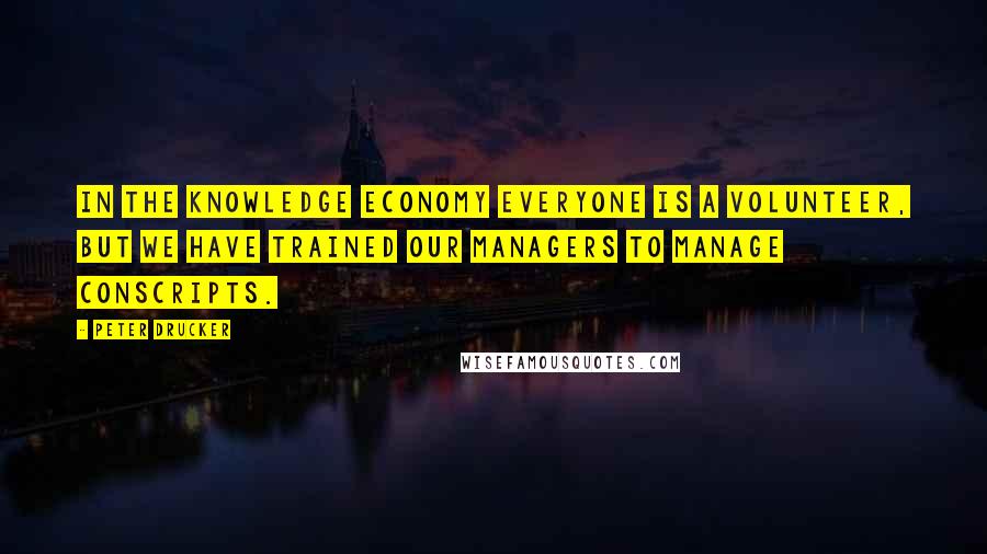 Peter Drucker Quotes: In the knowledge economy everyone is a volunteer, but we have trained our managers to manage conscripts.