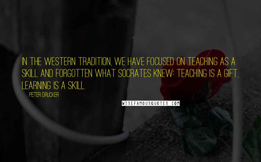 Peter Drucker Quotes: In the Western tradition, we have focused on teaching as a skill and forgotten what Socrates knew: teaching is a gift, learning is a skill.