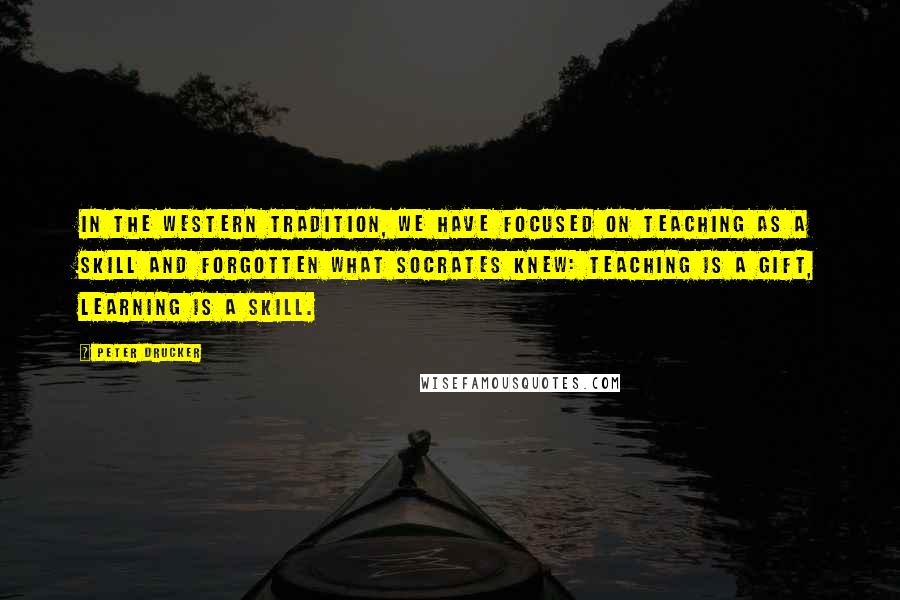 Peter Drucker Quotes: In the Western tradition, we have focused on teaching as a skill and forgotten what Socrates knew: teaching is a gift, learning is a skill.