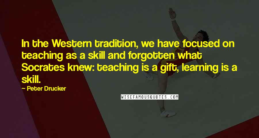 Peter Drucker Quotes: In the Western tradition, we have focused on teaching as a skill and forgotten what Socrates knew: teaching is a gift, learning is a skill.