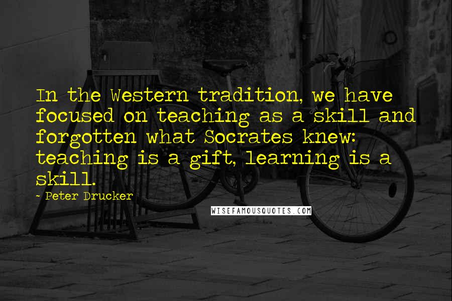 Peter Drucker Quotes: In the Western tradition, we have focused on teaching as a skill and forgotten what Socrates knew: teaching is a gift, learning is a skill.