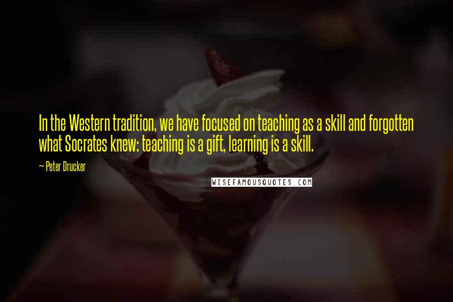 Peter Drucker Quotes: In the Western tradition, we have focused on teaching as a skill and forgotten what Socrates knew: teaching is a gift, learning is a skill.