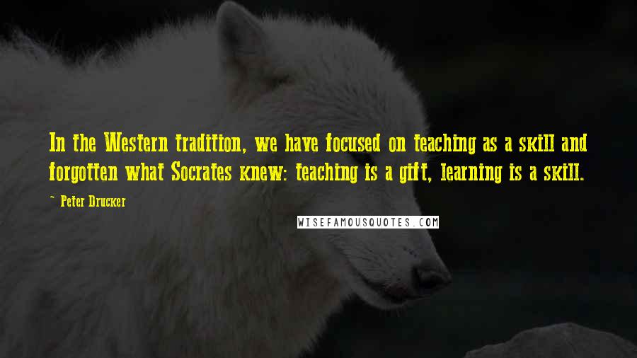 Peter Drucker Quotes: In the Western tradition, we have focused on teaching as a skill and forgotten what Socrates knew: teaching is a gift, learning is a skill.