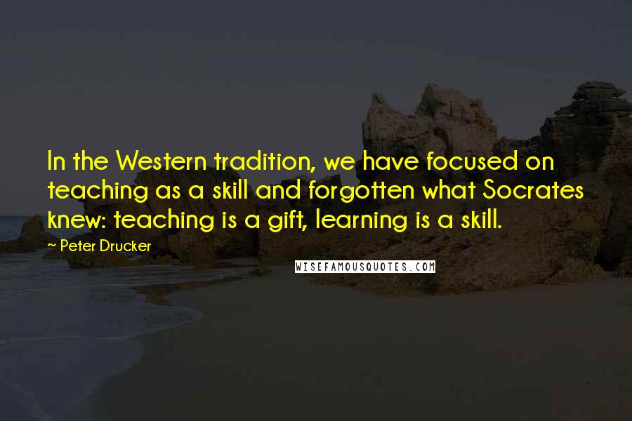 Peter Drucker Quotes: In the Western tradition, we have focused on teaching as a skill and forgotten what Socrates knew: teaching is a gift, learning is a skill.