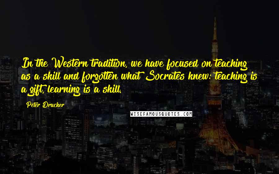 Peter Drucker Quotes: In the Western tradition, we have focused on teaching as a skill and forgotten what Socrates knew: teaching is a gift, learning is a skill.